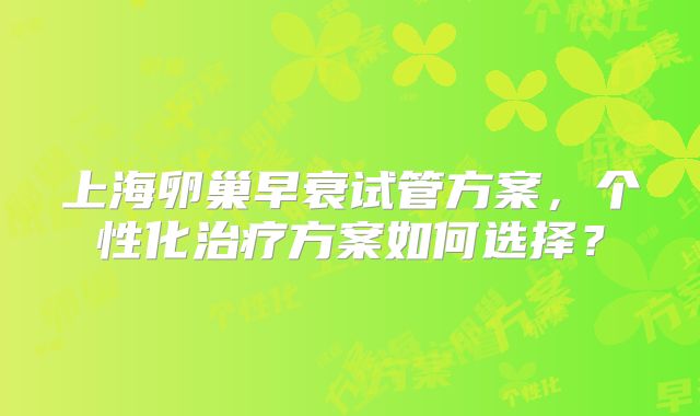 上海卵巢早衰试管方案，个性化治疗方案如何选择？