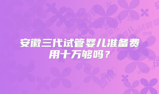 安徽三代试管婴儿准备费用十万够吗？