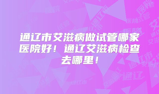 通辽市艾滋病做试管哪家医院好！通辽艾滋病检查去哪里！