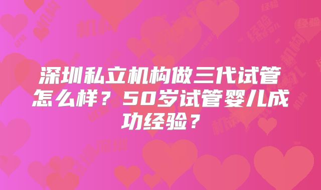 深圳私立机构做三代试管怎么样？50岁试管婴儿成功经验？