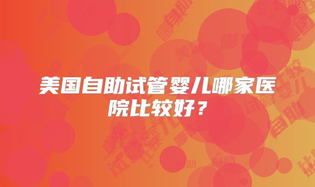 美国自助试管婴儿哪家医院比较好?