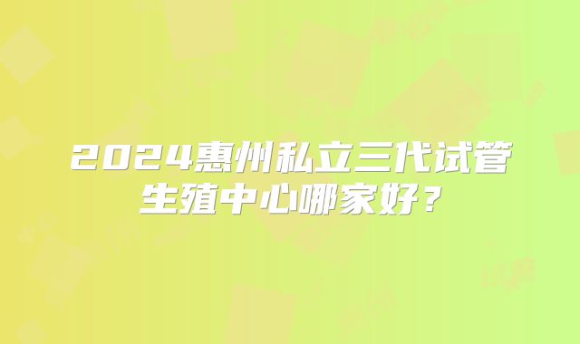 2024惠州私立三代试管生殖中心哪家好？