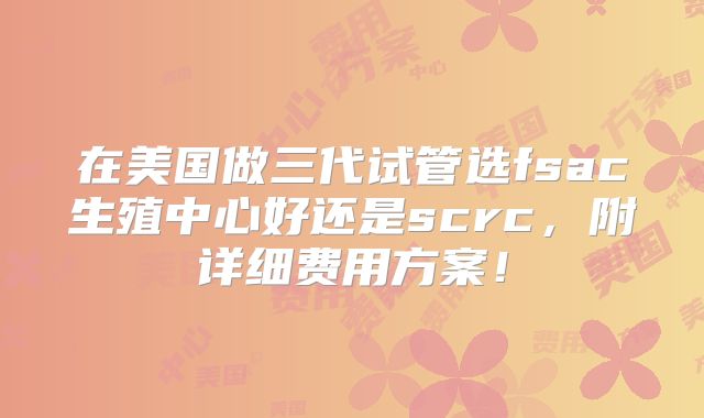 在美国做三代试管选fsac生殖中心好还是scrc，附详细费用方案！