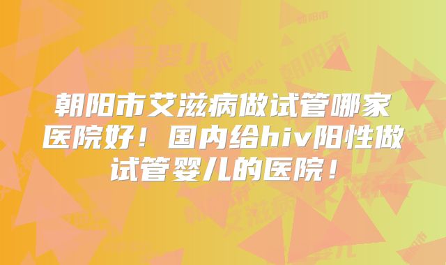 朝阳市艾滋病做试管哪家医院好！国内给hiv阳性做试管婴儿的医院！