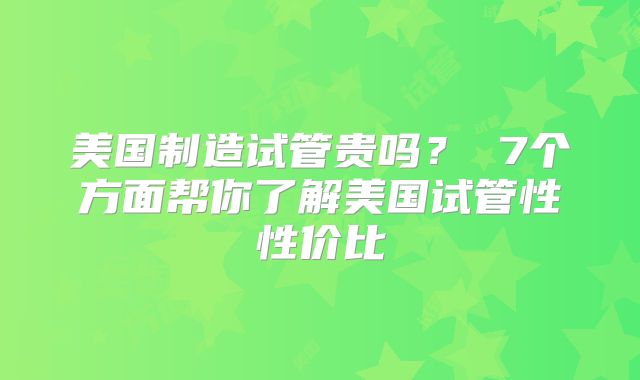 美国制造试管贵吗？ 7个方面帮你了解美国试管性性价比