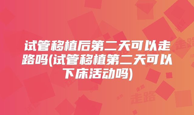 试管移植后第二天可以走路吗(试管移植第二天可以下床活动吗)