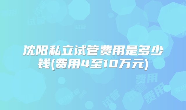 沈阳私立试管费用是多少钱(费用4至10万元)