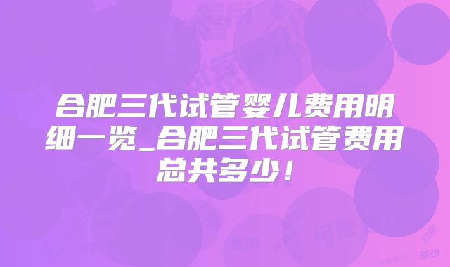 合肥三代试管婴儿费用明细一览_合肥三代试管费用总共多少！