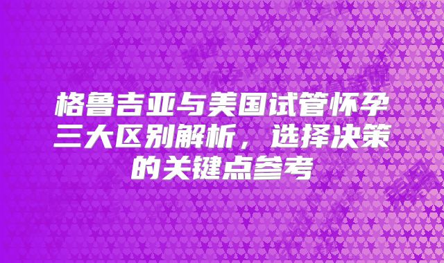 格鲁吉亚与美国试管怀孕三大区别解析,选择决策的关键点参考