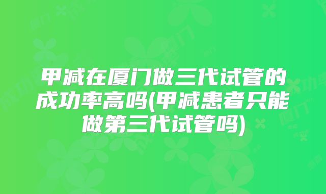 甲减在厦门做三代试管的成功率高吗(甲减患者只能做第三代试管吗)
