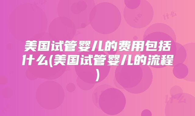 美国试管婴儿的费用包括什么(美国试管婴儿的流程)