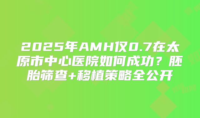 2025年AMH仅0.7在太原市中心医院如何成功？胚胎筛查+移植策略全公开