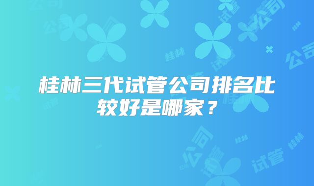 桂林三代试管公司排名比较好是哪家？