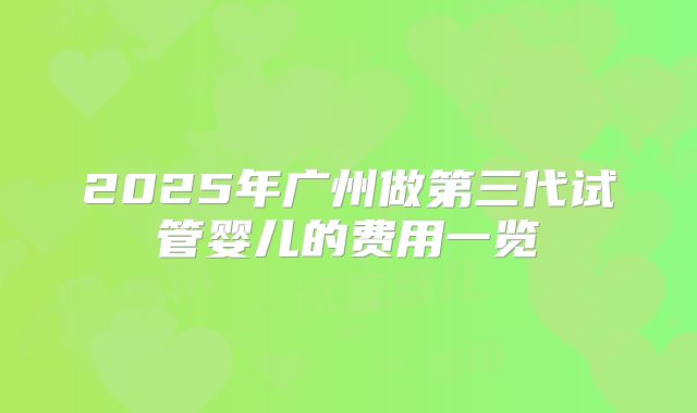 2025年广州做第三代试管婴儿的费用一览