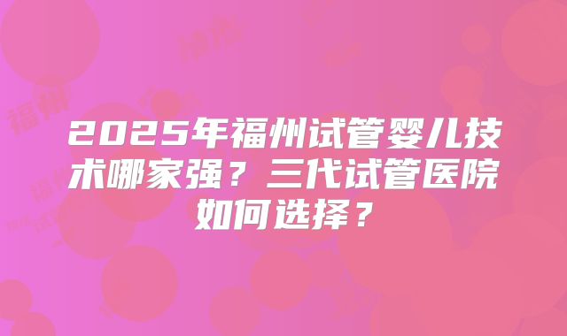 2025年福州试管婴儿技术哪家强?三代试管医院如何选择?