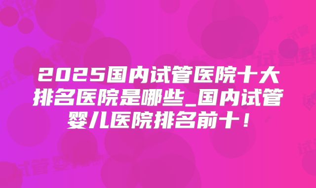 2025国内试管医院十大排名医院是哪些_国内试管婴儿医院排名前十！