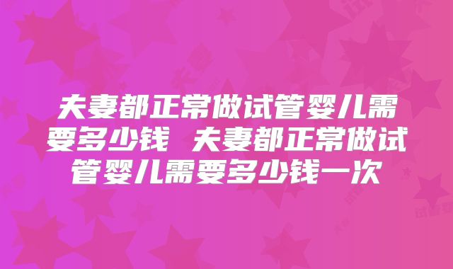 夫妻都正常做试管婴儿需要多少钱 夫妻都正常做试管婴儿需要多少钱一次