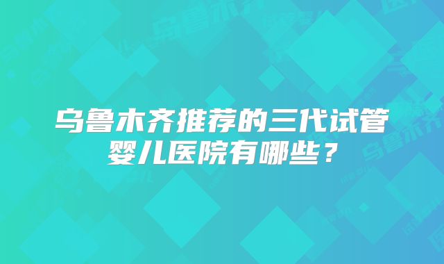乌鲁木齐推荐的三代试管婴儿医院有哪些？