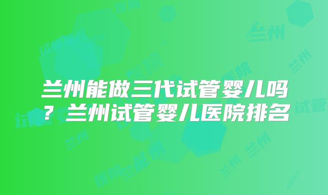 兰州能做三代试管婴儿吗？兰州试管婴儿医院排名
