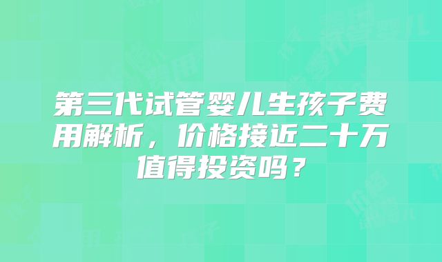 第三代试管婴儿生孩子费用解析，价格接近二十万值得投资吗？
