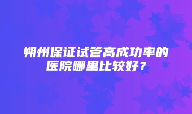 朔州保证试管高成功率的医院哪里比较好？