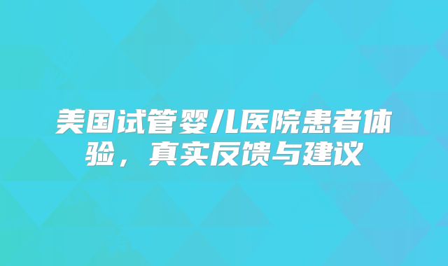 美国试管婴儿医院患者体验,真实反馈与建议