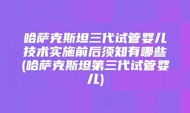 哈萨克斯坦三代试管婴儿技术实施前后须知有哪些(哈萨克斯坦第三代试管婴儿)
