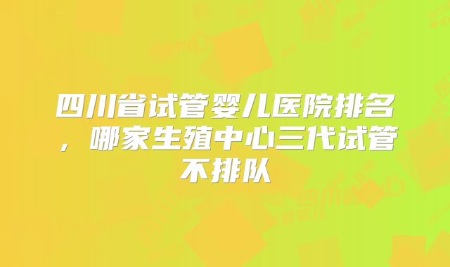 四川省试管婴儿医院排名，哪家生殖中心三代试管不排队