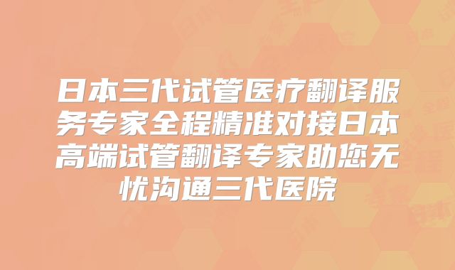 日本三代试管医疗翻译服务专家全程精准对接日本高端试管翻译专家助您无忧沟通三代医院