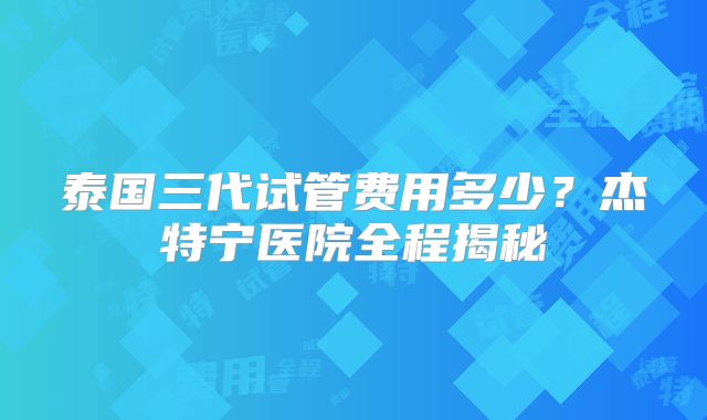 泰国三代试管费用多少？杰特宁医院全程揭秘