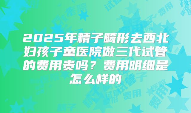 2025年精子畸形去西北妇孩子童医院做三代试管的费用贵吗？费用明细是怎么样的