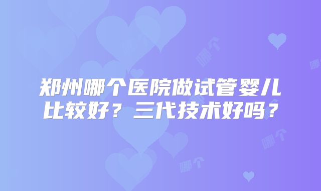 郑州哪个医院做试管婴儿比较好？三代技术好吗？