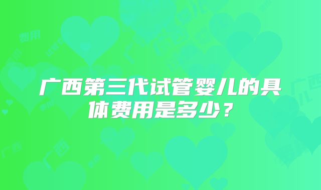广西第三代试管婴儿的具体费用是多少?