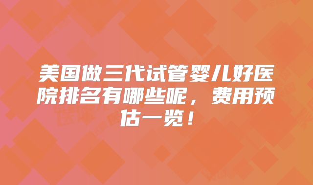 美国做三代试管婴儿好医院排名有哪些呢，费用预估一览！