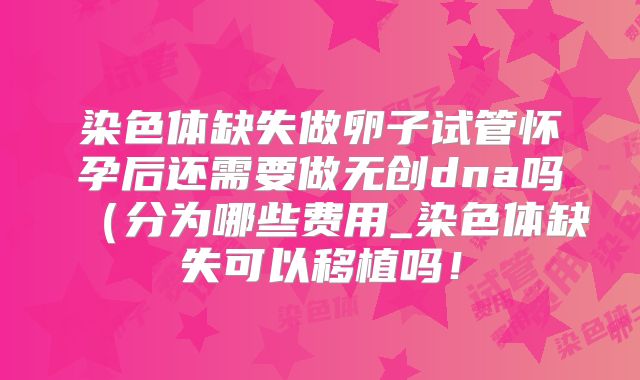 染色体缺失做卵子试管怀孕后还需要做无创dna吗（分为哪些费用_染色体缺失可以移植吗！
