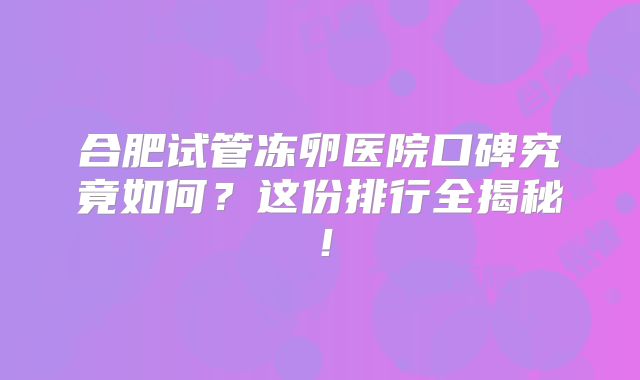 合肥试管冻卵医院口碑究竟如何?这份排行全揭秘!