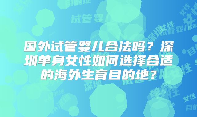 国外试管婴儿合法吗？深圳单身女性如何选择合适的海外生育目的地？