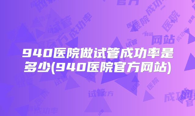 940医院做试管成功率是多少(940医院官方网站)