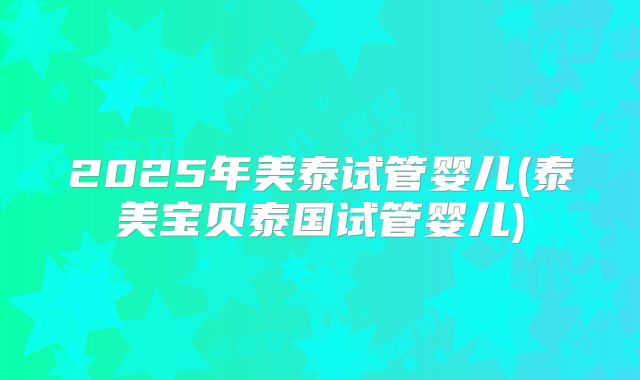 2025年美泰试管婴儿(泰美宝贝泰国试管婴儿)
