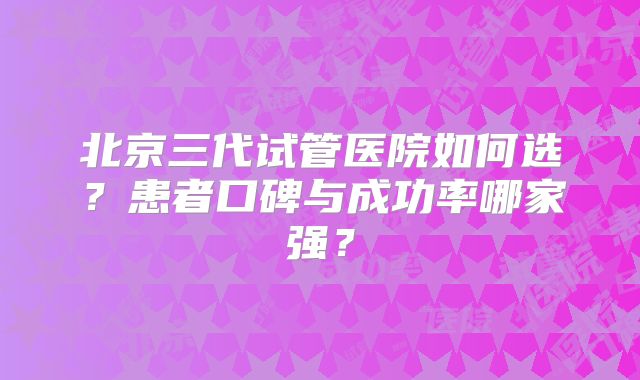 北京三代试管医院如何选？患者口碑与成功率哪家强？