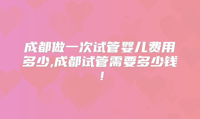 成都做一次试管婴儿费用多少,成都试管需要多少钱！