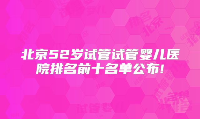 北京52岁试管试管婴儿医院排名前十名单公布!