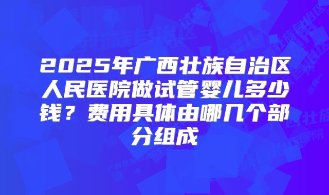 2025年广西壮族自治区人民医院做试管婴儿多少钱？费用具体由哪几个部分组成