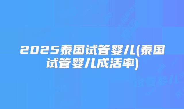 2025泰国试管婴儿(泰国试管婴儿成活率)