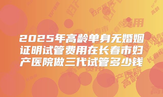 2025年高龄单身无婚姻证明试管费用在长春市妇产医院做三代试管多少钱
