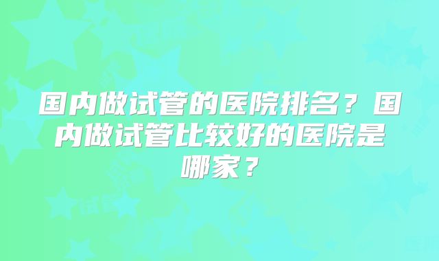 国内做试管的医院排名?国内做试管比较好的医院是哪家?