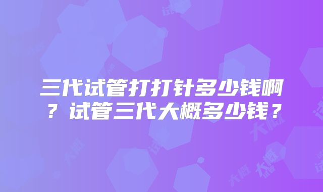 三代试管打打针多少钱啊？试管三代大概多少钱？