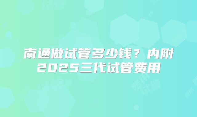 南通做试管多少钱？内附2025三代试管费用