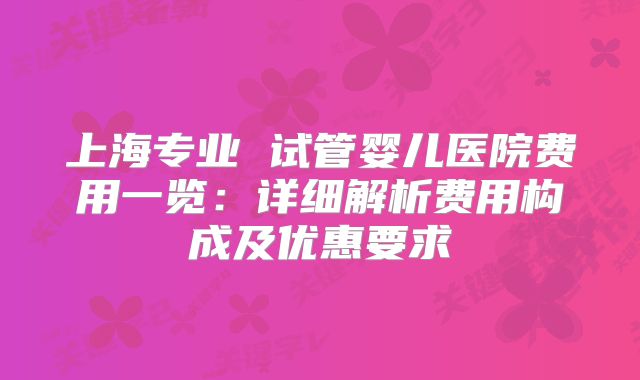 上海专业 试管婴儿医院费用一览：详细解析费用构成及优惠要求