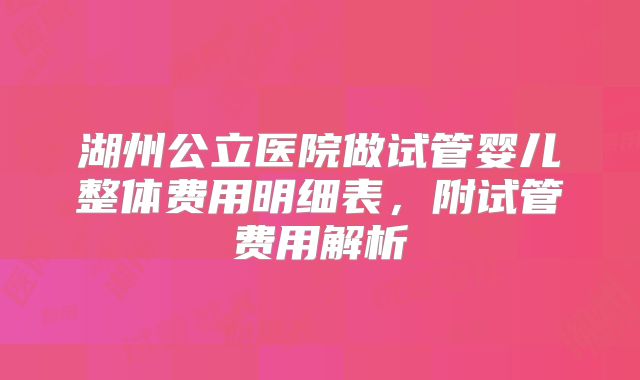 湖州公立医院做试管婴儿整体费用明细表,附试管费用解析